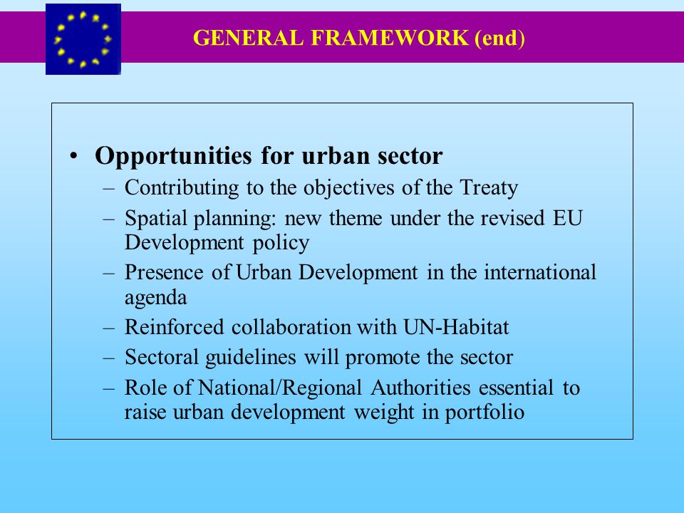 Opportunities for urban sector –Contributing to the objectives of the Treaty –Spatial planning: new theme under the revised EU Development policy –Presence of Urban Development in the international agenda –Reinforced collaboration with UN-Habitat –Sectoral guidelines will promote the sector –Role of National/Regional Authorities essential to raise urban development weight in portfolio GENERAL FRAMEWORK (end)