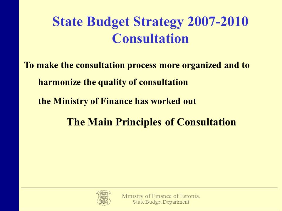 Ministry of Finance of Estonia, State Budget Department State Budget Strategy Consultation To make the consultation process more organized and to harmonize the quality of consultation the Ministry of Finance has worked out The Main Principles of Consultation