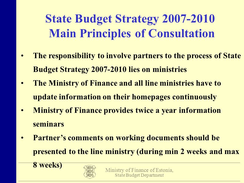 Ministry of Finance of Estonia, State Budget Department State Budget Strategy Main Principles of Consultation The responsibility to involve partners to the process of State Budget Strategy lies on ministries The Ministry of Finance and all line ministries have to update information on their homepages continuously Ministry of Finance provides twice a year information seminars Partner’s comments on working documents should be presented to the line ministry (during min 2 weeks and max 8 weeks)