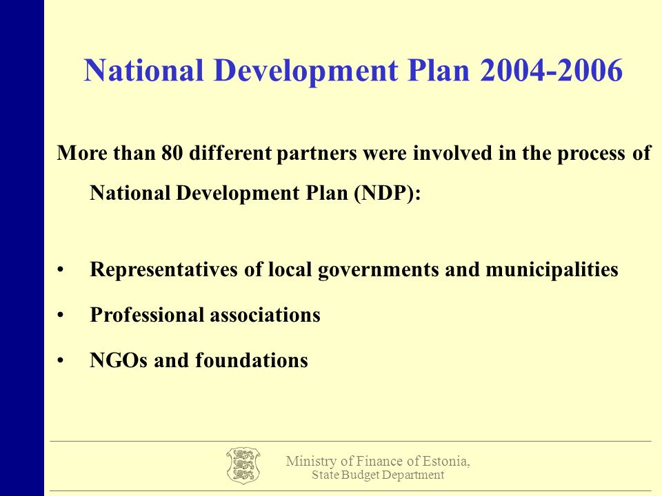 Ministry of Finance of Estonia, State Budget Department National Development Plan More than 80 different partners were involved in the process of National Development Plan (NDP): Representatives of local governments and municipalities Professional associations NGOs and foundations