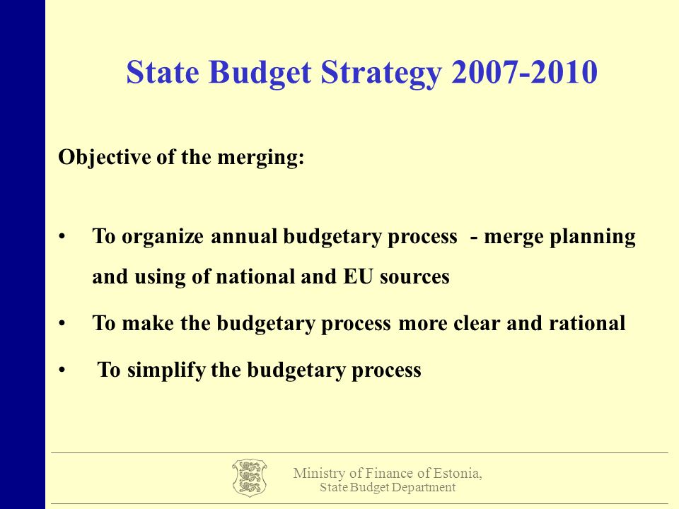 Ministry of Finance of Estonia, State Budget Department State Budget Strategy Objective of the merging: To organize annual budgetary process - merge planning and using of national and EU sources To make the budgetary process more clear and rational To simplify the budgetary process