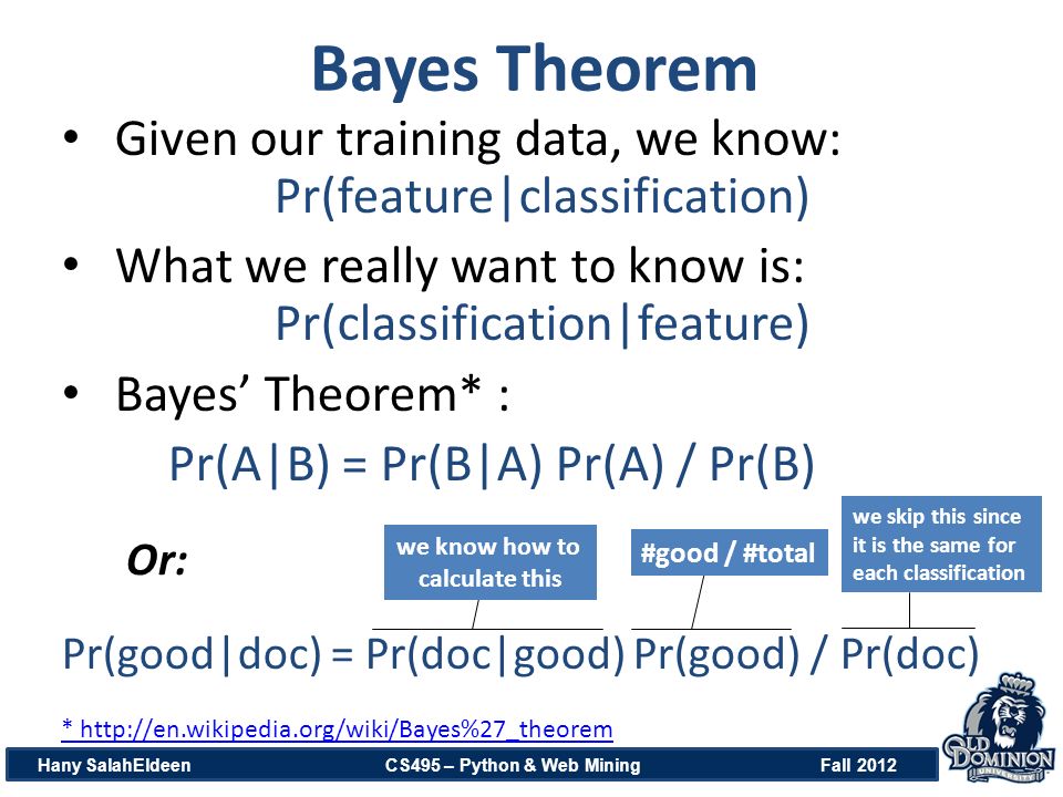Bayes Theorem Hany SalahEldeen CS495 – Python & Web Mining Fall 2012 Given our training data, we know: Pr(feature|classification) What we really want to know is: Pr(classification|feature) Bayes’ Theorem* : Pr(A|B) = Pr(B|A) Pr(A) / Pr(B) Pr(good|doc) = Pr(doc|good) Pr(good) / Pr(doc) *   we know how to calculate this #good / #total we skip this since it is the same for each classification Or: