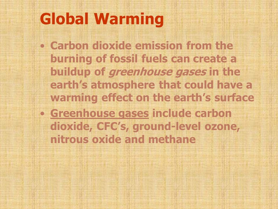 Global Warming Carbon dioxide emission from the burning of fossil fuels can create a buildup of greenhouse gases in the earth’s atmosphere that could have a warming effect on the earth’s surface Greenhouse gases include carbon dioxide, CFC’s, ground-level ozone, nitrous oxide and methane