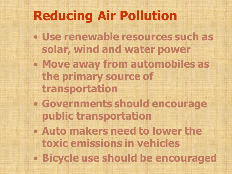 Reducing Air Pollution Use renewable resources such as solar, wind and water power Move away from automobiles as the primary source of transportation Governments should encourage public transportation Auto makers need to lower the toxic emissions in vehicles Bicycle use should be encouraged