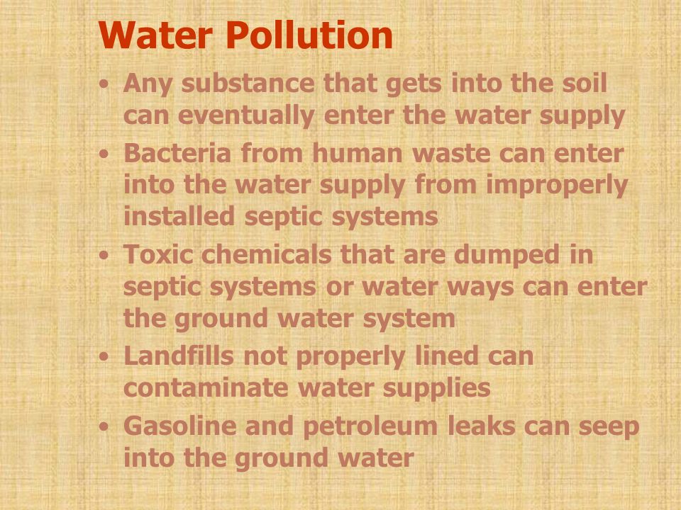 Water Pollution Any substance that gets into the soil can eventually enter the water supply Bacteria from human waste can enter into the water supply from improperly installed septic systems Toxic chemicals that are dumped in septic systems or water ways can enter the ground water system Landfills not properly lined can contaminate water supplies Gasoline and petroleum leaks can seep into the ground water