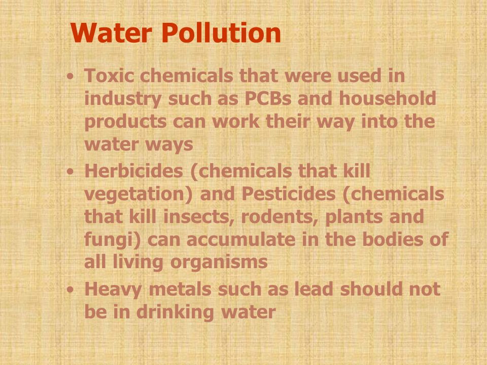 Water Pollution Toxic chemicals that were used in industry such as PCBs and household products can work their way into the water ways Herbicides (chemicals that kill vegetation) and Pesticides (chemicals that kill insects, rodents, plants and fungi) can accumulate in the bodies of all living organisms Heavy metals such as lead should not be in drinking water