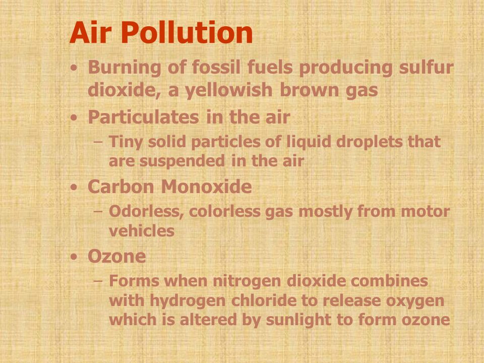 Air Pollution Burning of fossil fuels producing sulfur dioxide, a yellowish brown gas Particulates in the air –Tiny solid particles of liquid droplets that are suspended in the air Carbon Monoxide –Odorless, colorless gas mostly from motor vehicles Ozone –Forms when nitrogen dioxide combines with hydrogen chloride to release oxygen which is altered by sunlight to form ozone