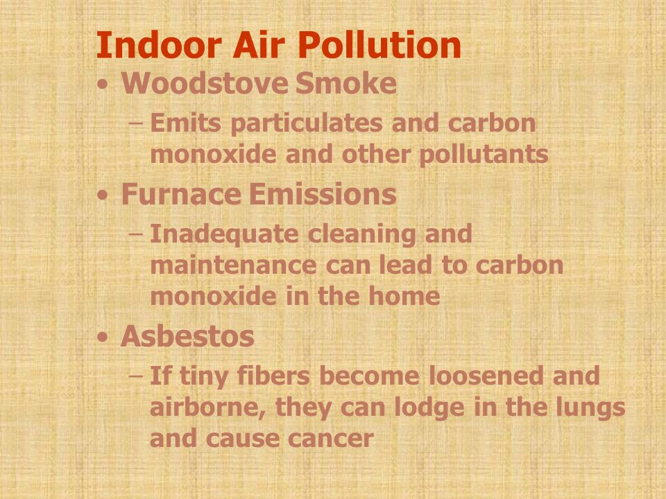 Indoor Air Pollution Woodstove Smoke –Emits particulates and carbon monoxide and other pollutants Furnace Emissions –Inadequate cleaning and maintenance can lead to carbon monoxide in the home Asbestos –If tiny fibers become loosened and airborne, they can lodge in the lungs and cause cancer