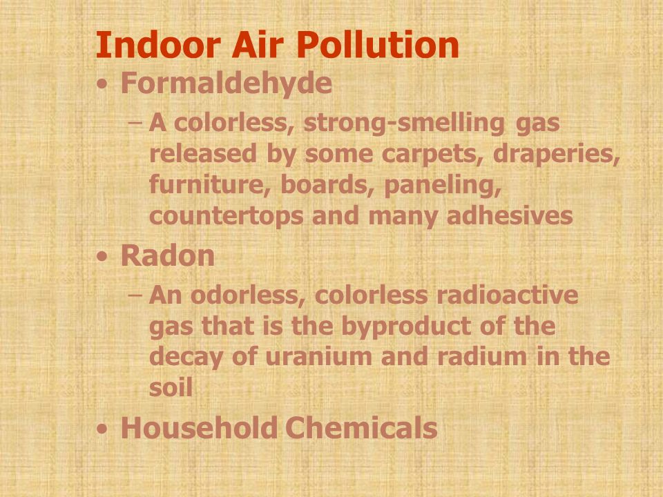 Indoor Air Pollution Formaldehyde –A colorless, strong-smelling gas released by some carpets, draperies, furniture, boards, paneling, countertops and many adhesives Radon –An odorless, colorless radioactive gas that is the byproduct of the decay of uranium and radium in the soil Household Chemicals
