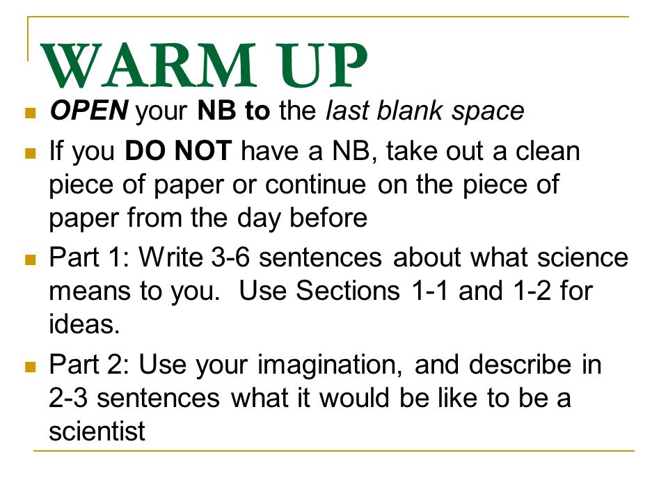 WARM UP OPEN your NB to the last blank space If you DO NOT have a NB, take out a clean piece of paper or continue on the piece of paper from the day before Part 1: Write 3-6 sentences about what science means to you.