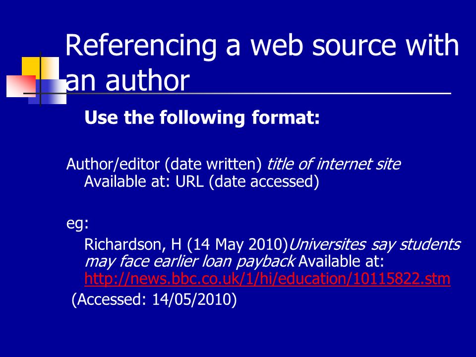 Referencing a web source with an author Use the following format: Author/editor (date written) title of internet site Available at: URL (date accessed) eg: Richardson, H (14 May 2010)Universites say students may face earlier loan payback Available at:     (Accessed: 14/05/2010)