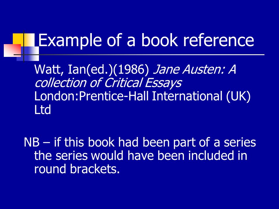 Example of a book reference Watt, Ian(ed.)(1986) Jane Austen: A collection of Critical Essays London:Prentice-Hall International (UK) Ltd NB – if this book had been part of a series the series would have been included in round brackets.