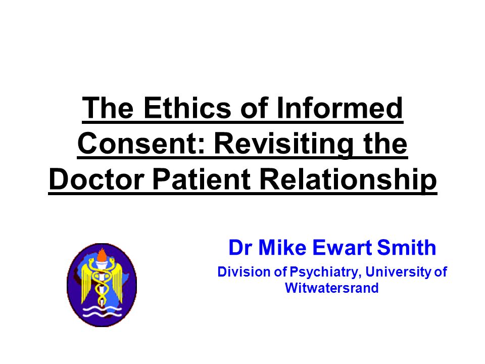 Dr Mike Ewart Smith Division of Psychiatry, University of Witwatersrand The Ethics of Informed Consent: Revisiting the Doctor Patient Relationship