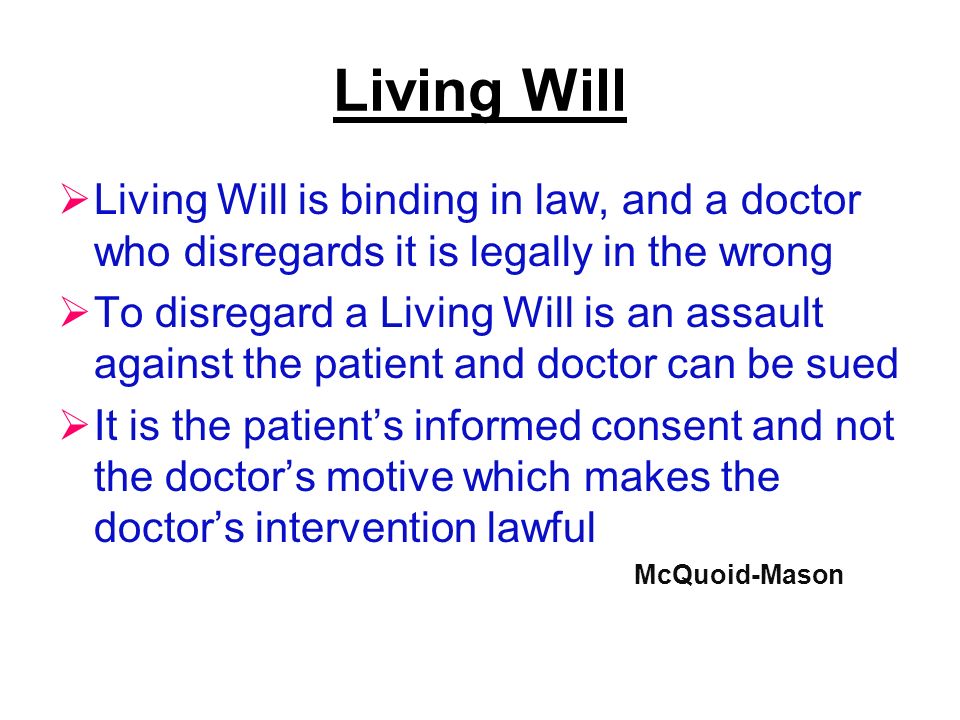 Living Will  Living Will is binding in law, and a doctor who disregards it is legally in the wrong  To disregard a Living Will is an assault against the patient and doctor can be sued  It is the patient’s informed consent and not the doctor’s motive which makes the doctor’s intervention lawful McQuoid-Mason