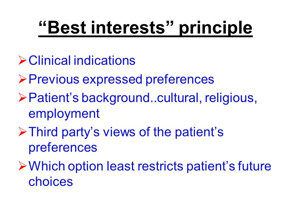 Best interests principle  Clinical indications  Previous expressed preferences  Patient’s background..cultural, religious, employment  Third party’s views of the patient’s preferences  Which option least restricts patient’s future choices