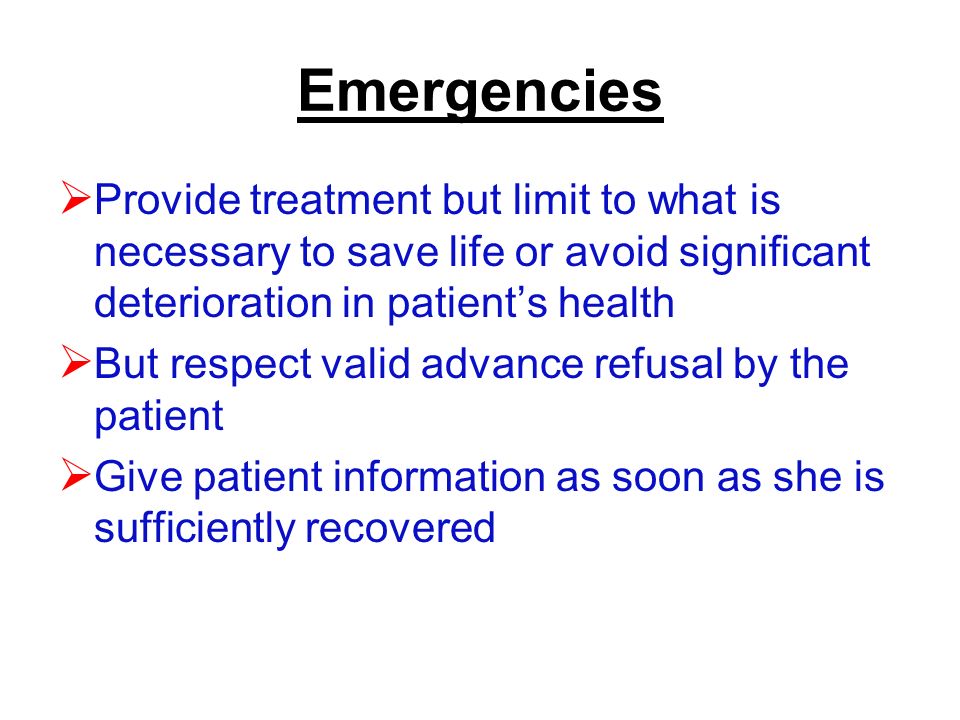Emergencies  Provide treatment but limit to what is necessary to save life or avoid significant deterioration in patient’s health  But respect valid advance refusal by the patient  Give patient information as soon as she is sufficiently recovered