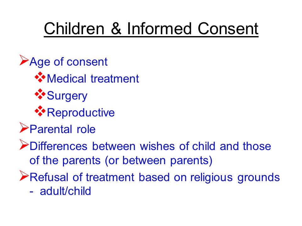 Children & Informed Consent  Age of consent  Medical treatment  Surgery  Reproductive  Parental role  Differences between wishes of child and those of the parents (or between parents)  Refusal of treatment based on religious grounds - adult/child