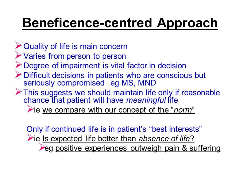Beneficence-centred Approach  Quality of life is main concern  Varies from person to person  Degree of impairment is vital factor in decision  Difficult decisions in patients who are conscious but seriously compromised eg MS, MND  This suggests we should maintain life only if reasonable chance that patient will have meaningful life  ie we compare with our concept of the norm Only if continued life is in patient’s best interests  ie Is expected life better than absence of life.