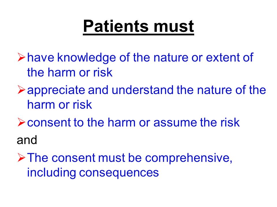 Patients must  have knowledge of the nature or extent of the harm or risk  appreciate and understand the nature of the harm or risk  consent to the harm or assume the risk and  The consent must be comprehensive, including consequences