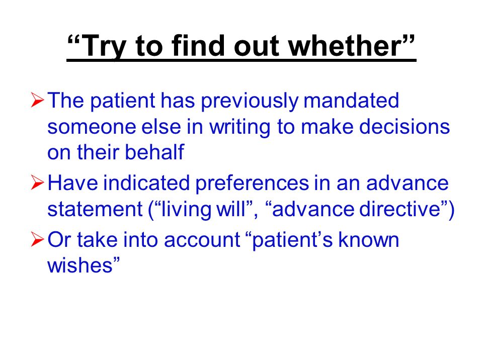 Try to find out whether  The patient has previously mandated someone else in writing to make decisions on their behalf  Have indicated preferences in an advance statement ( living will , advance directive )  Or take into account patient’s known wishes