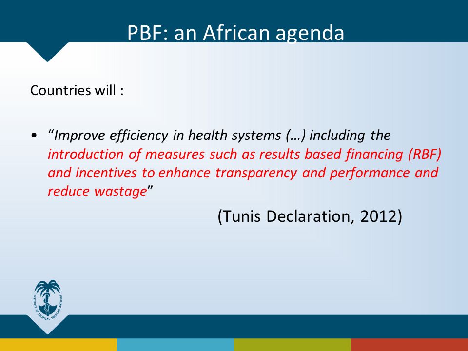 Countries will : Improve efficiency in health systems (…) including the introduction of measures such as results based financing (RBF) and incentives to enhance transparency and performance and reduce wastage (Tunis Declaration, 2012) PBF: an African agenda