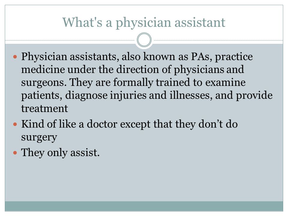 What s a physician assistant Physician assistants, also known as PAs, practice medicine under the direction of physicians and surgeons.