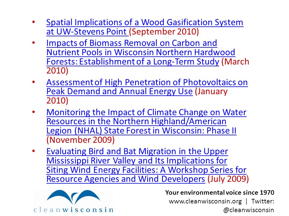 Spatial Implications of a Wood Gasification System at UW-Stevens Point (September 2010) Spatial Implications of a Wood Gasification System at UW-Stevens Point Impacts of Biomass Removal on Carbon and Nutrient Pools in Wisconsin Northern Hardwood Forests: Establishment of a Long-Term Study (March 2010) Impacts of Biomass Removal on Carbon and Nutrient Pools in Wisconsin Northern Hardwood Forests: Establishment of a Long-Term Study Assessment of High Penetration of Photovoltaics on Peak Demand and Annual Energy Use (January 2010) Assessment of High Penetration of Photovoltaics on Peak Demand and Annual Energy Use Monitoring the Impact of Climate Change on Water Resources in the Northern Highland/American Legion (NHAL) State Forest in Wisconsin: Phase II (November 2009) Monitoring the Impact of Climate Change on Water Resources in the Northern Highland/American Legion (NHAL) State Forest in Wisconsin: Phase II Evaluating Bird and Bat Migration in the Upper Mississippi River Valley and Its Implications for Siting Wind Energy Facilities: A Workshop Series for Resource Agencies and Wind Developers (July 2009) Evaluating Bird and Bat Migration in the Upper Mississippi River Valley and Its Implications for Siting Wind Energy Facilities: A Workshop Series for Resource Agencies and Wind Developers Your environmental voice since |