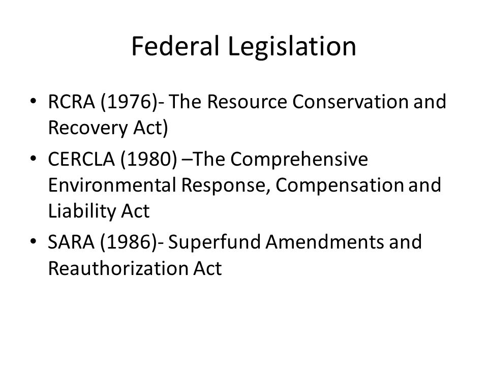 Federal Legislation RCRA (1976)- The Resource Conservation and Recovery Act) CERCLA (1980) –The Comprehensive Environmental Response, Compensation and Liability Act SARA (1986)- Superfund Amendments and Reauthorization Act