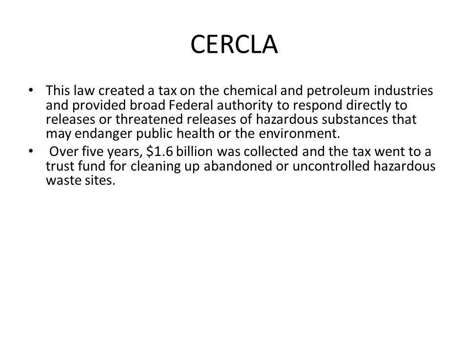 CERCLA This law created a tax on the chemical and petroleum industries and provided broad Federal authority to respond directly to releases or threatened releases of hazardous substances that may endanger public health or the environment.