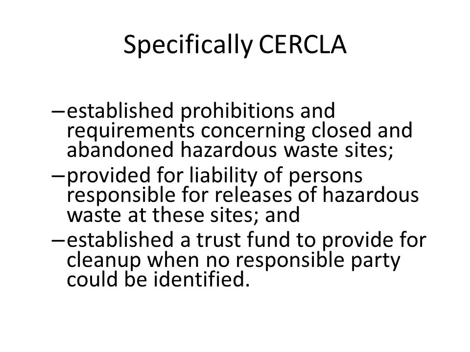 Specifically CERCLA – established prohibitions and requirements concerning closed and abandoned hazardous waste sites; – provided for liability of persons responsible for releases of hazardous waste at these sites; and – established a trust fund to provide for cleanup when no responsible party could be identified.