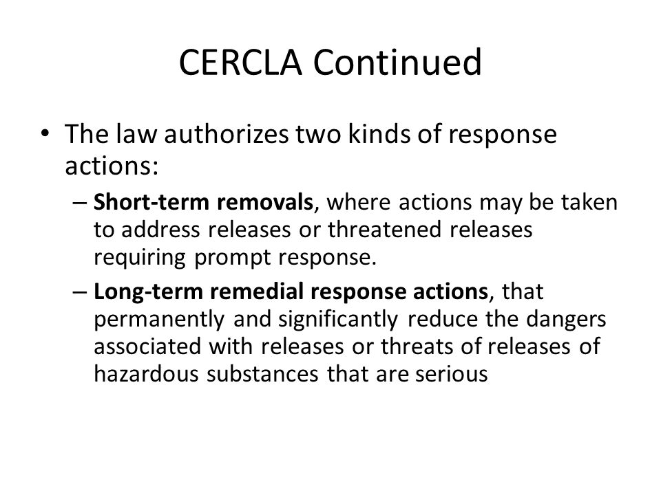 CERCLA Continued The law authorizes two kinds of response actions: – Short-term removals, where actions may be taken to address releases or threatened releases requiring prompt response.