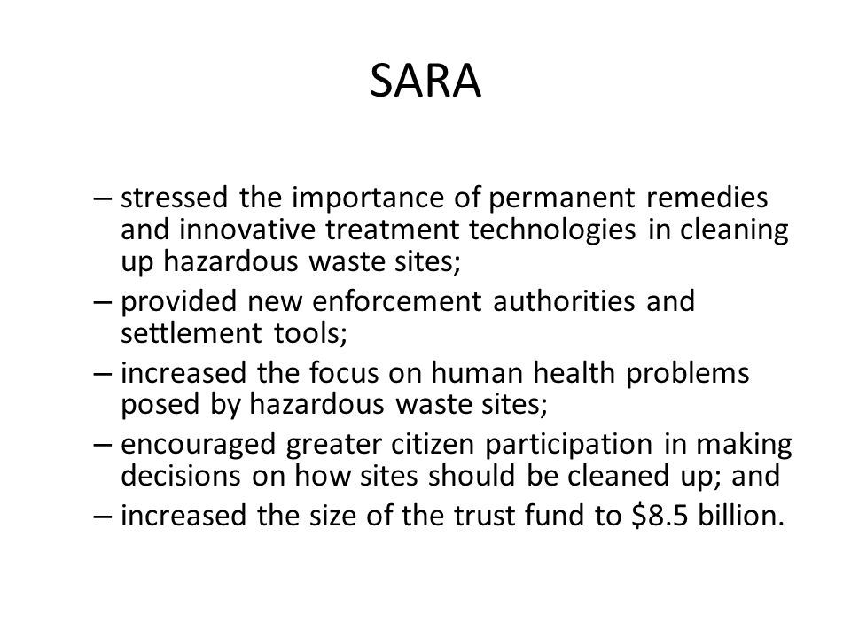 SARA – stressed the importance of permanent remedies and innovative treatment technologies in cleaning up hazardous waste sites; – provided new enforcement authorities and settlement tools; – increased the focus on human health problems posed by hazardous waste sites; – encouraged greater citizen participation in making decisions on how sites should be cleaned up; and – increased the size of the trust fund to $8.5 billion.