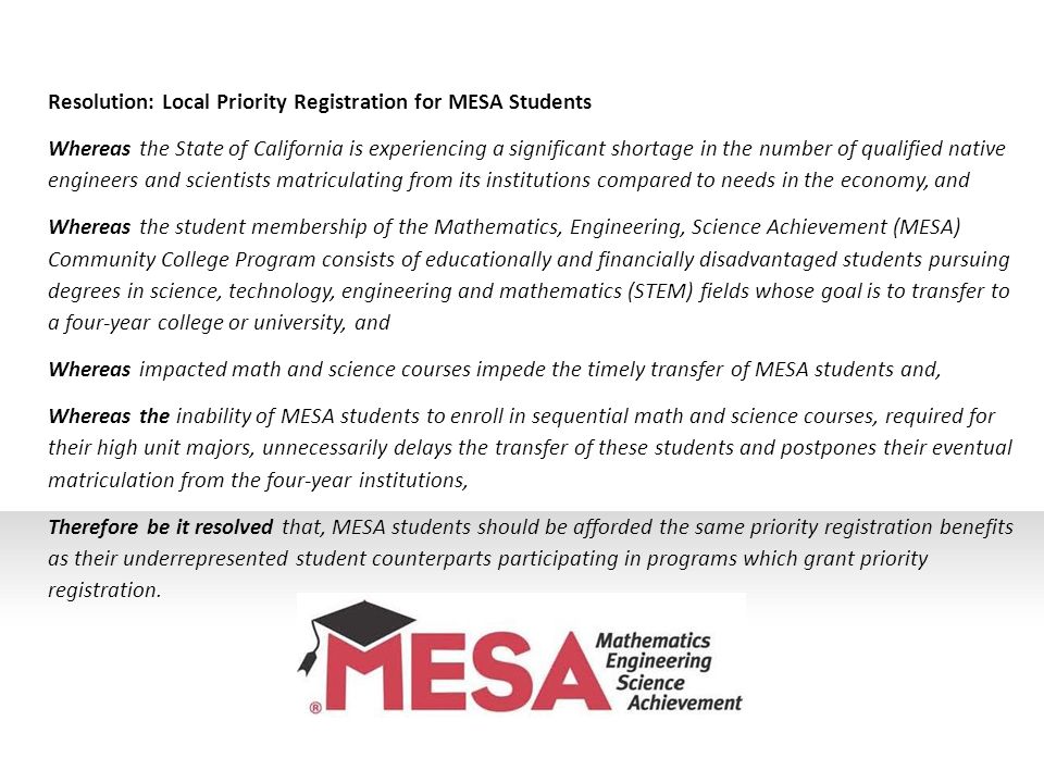 Resolution: Local Priority Registration for MESA Students Whereas the State of California is experiencing a significant shortage in the number of qualified native engineers and scientists matriculating from its institutions compared to needs in the economy, and Whereas the student membership of the Mathematics, Engineering, Science Achievement (MESA) Community College Program consists of educationally and financially disadvantaged students pursuing degrees in science, technology, engineering and mathematics (STEM) fields whose goal is to transfer to a four-year college or university, and Whereas impacted math and science courses impede the timely transfer of MESA students and, Whereas the inability of MESA students to enroll in sequential math and science courses, required for their high unit majors, unnecessarily delays the transfer of these students and postpones their eventual matriculation from the four-year institutions, Therefore be it resolved that, MESA students should be afforded the same priority registration benefits as their underrepresented student counterparts participating in programs which grant priority registration.