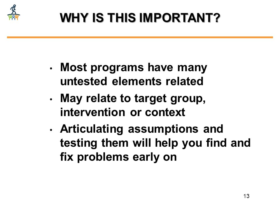 Most programs have many untested elements related May relate to target group, intervention or context Articulating assumptions and testing them will help you find and fix problems early on 13 WHY IS THIS IMPORTANT