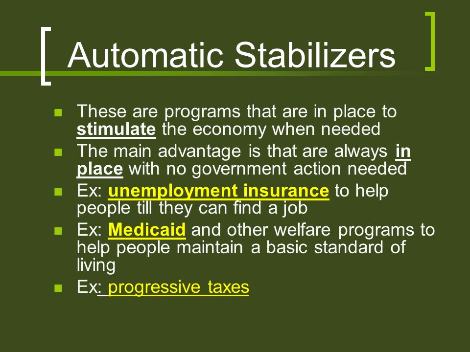 Automatic Stabilizers These are programs that are in place to stimulate the economy when needed The main advantage is that are always in place with no government action needed Ex: unemployment insurance to help people till they can find a job Ex: Medicaid and other welfare programs to help people maintain a basic standard of living Ex: progressive taxes