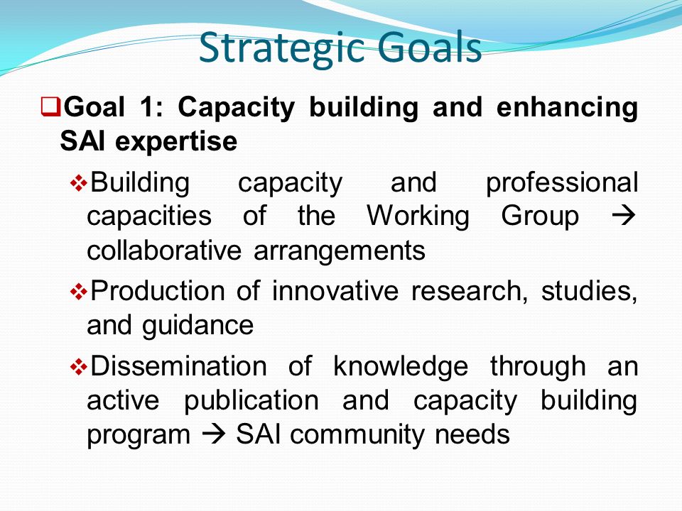 Strategic Goals  Goal 1: Capacity building and enhancing SAI expertise  Building capacity and professional capacities of the Working Group  collaborative arrangements  Production of innovative research, studies, and guidance  Dissemination of knowledge through an active publication and capacity building program  SAI community needs