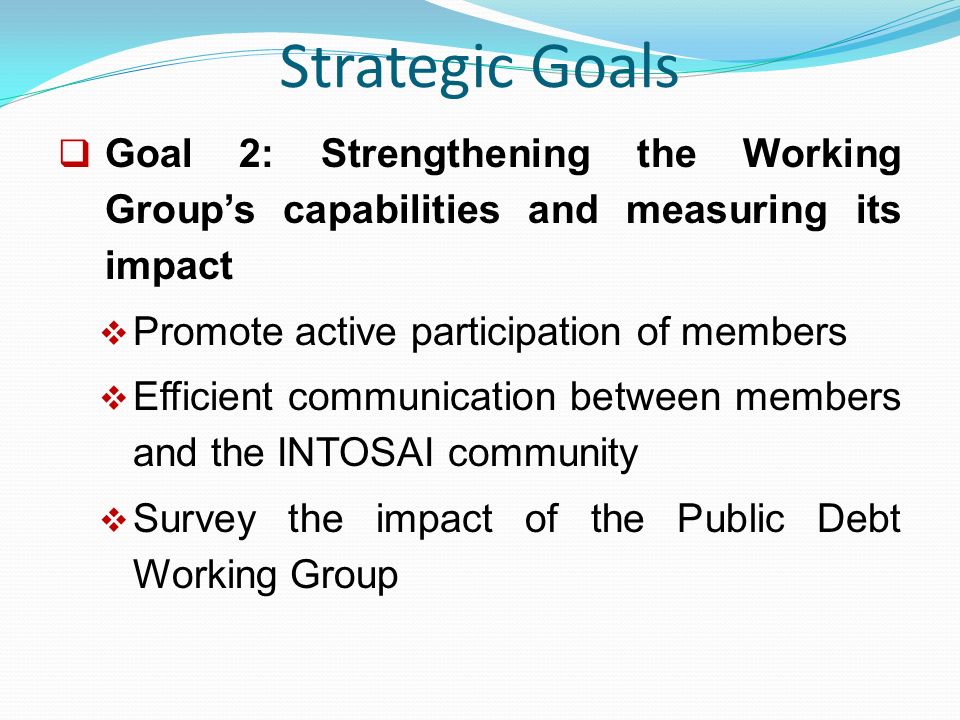 Strategic Goals  Goal 2: Strengthening the Working Group’s capabilities and measuring its impact  Promote active participation of members  Efficient communication between members and the INTOSAI community  Survey the impact of the Public Debt Working Group