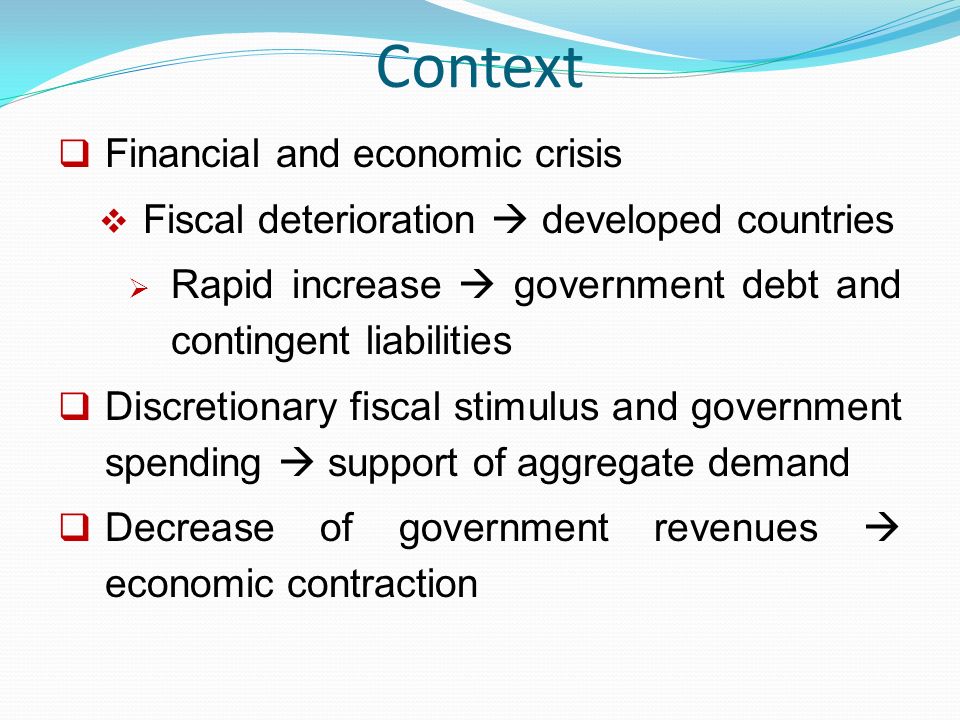 Context  Financial and economic crisis  Fiscal deterioration  developed countries  Rapid increase  government debt and contingent liabilities  Discretionary fiscal stimulus and government spending  support of aggregate demand  Decrease of government revenues  economic contraction