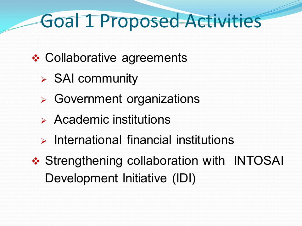 Goal 1 Proposed Activities  Collaborative agreements  SAI community  Government organizations  Academic institutions  International financial institutions  Strengthening collaboration with INTOSAI Development Initiative (IDI)