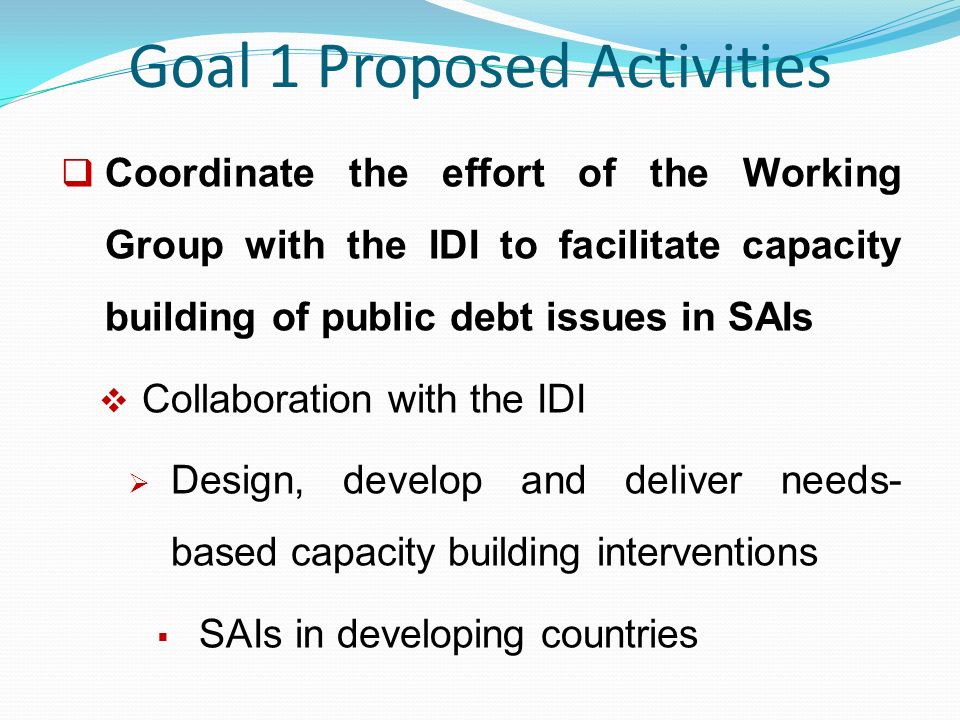 Goal 1 Proposed Activities  Coordinate the effort of the Working Group with the IDI to facilitate capacity building of public debt issues in SAIs  Collaboration with the IDI  Design, develop and deliver needs- based capacity building interventions  SAIs in developing countries