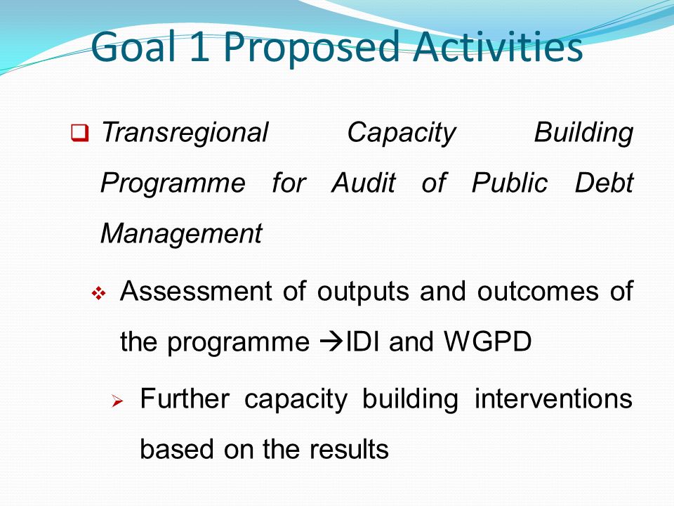 Goal 1 Proposed Activities  Transregional Capacity Building Programme for Audit of Public Debt Management  Assessment of outputs and outcomes of the programme  IDI and WGPD  Further capacity building interventions based on the results
