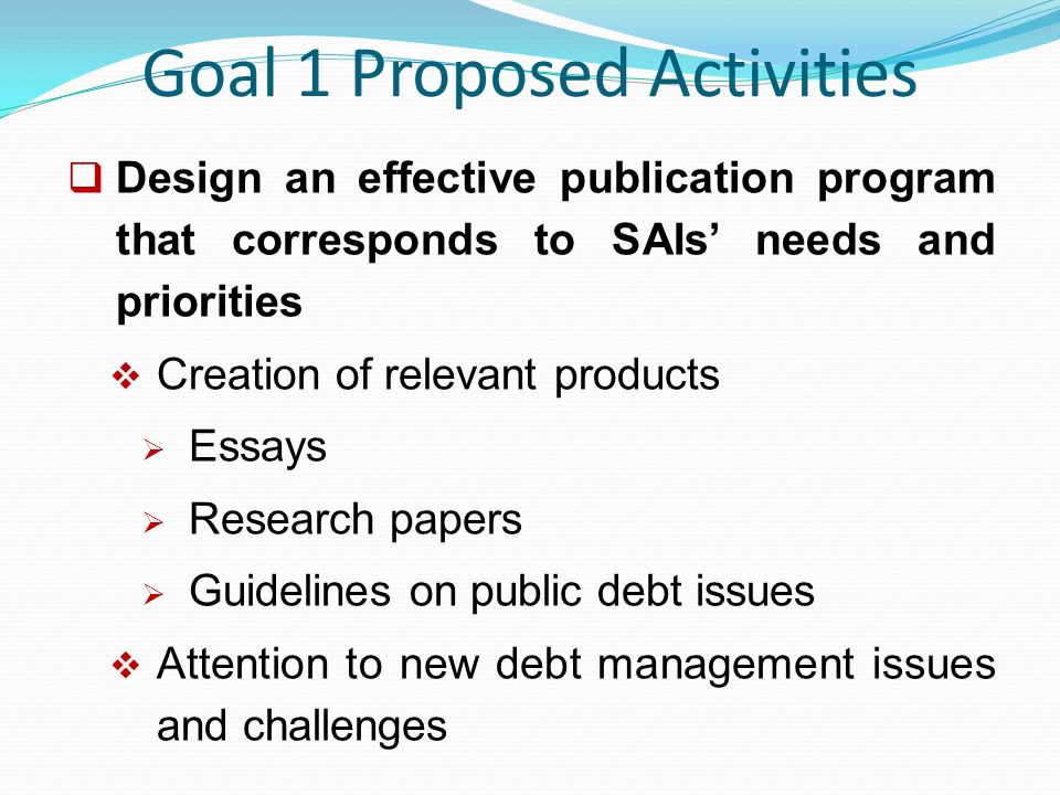 Goal 1 Proposed Activities  Design an effective publication program that corresponds to SAIs’ needs and priorities  Creation of relevant products  Essays  Research papers  Guidelines on public debt issues  Attention to new debt management issues and challenges
