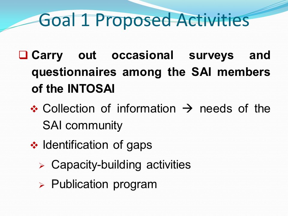 Goal 1 Proposed Activities  Carry out occasional surveys and questionnaires among the SAI members of the INTOSAI  Collection of information  needs of the SAI community  Identification of gaps  Capacity-building activities  Publication program