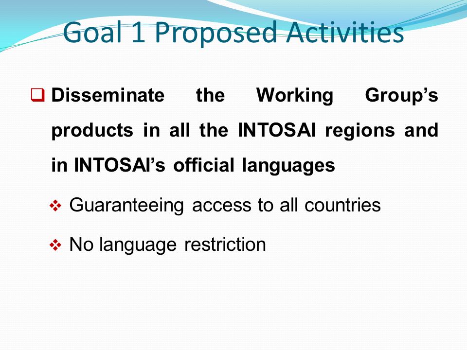 Goal 1 Proposed Activities  Disseminate the Working Group’s products in all the INTOSAI regions and in INTOSAI’s official languages  Guaranteeing access to all countries  No language restriction