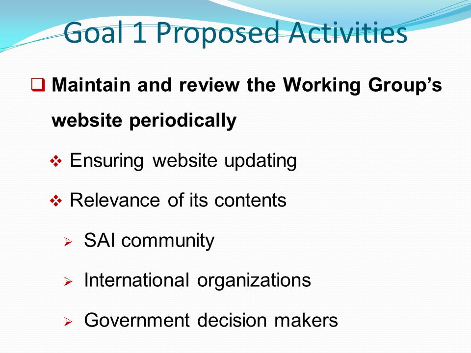 Goal 1 Proposed Activities  Maintain and review the Working Group’s website periodically  Ensuring website updating  Relevance of its contents  SAI community  International organizations  Government decision makers