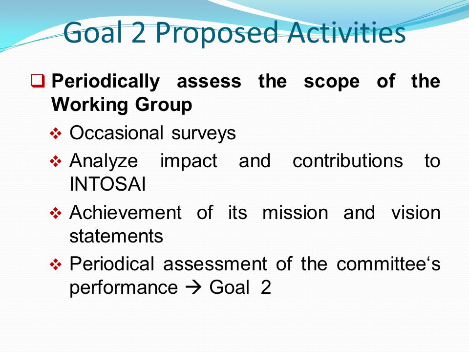 Goal 2 Proposed Activities  Periodically assess the scope of the Working Group  Occasional surveys  Analyze impact and contributions to INTOSAI  Achievement of its mission and vision statements  Periodical assessment of the committee‘s performance  Goal 2