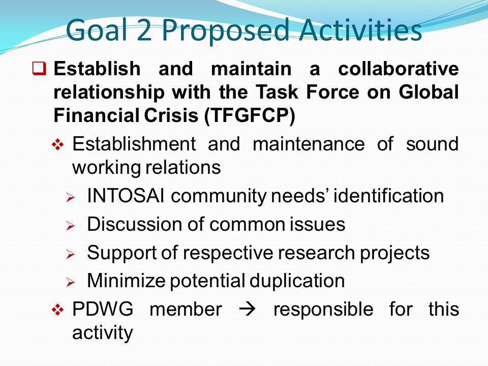 Goal 2 Proposed Activities  Establish and maintain a collaborative relationship with the Task Force on Global Financial Crisis (TFGFCP)  Establishment and maintenance of sound working relations  INTOSAI community needs’ identification  Discussion of common issues  Support of respective research projects  Minimize potential duplication  PDWG member  responsible for this activity