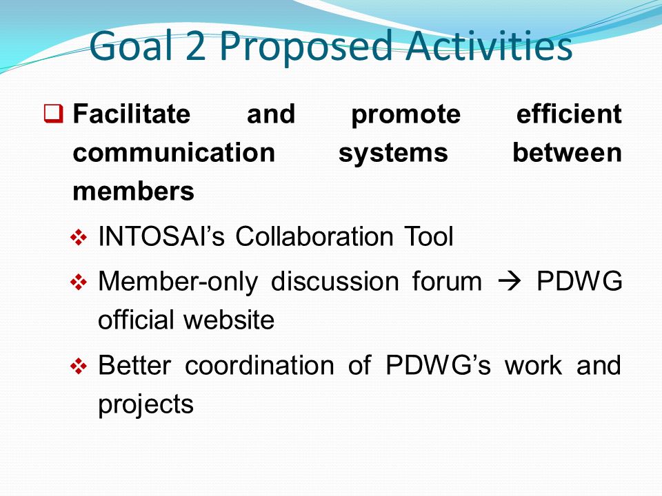 Goal 2 Proposed Activities  Facilitate and promote efficient communication systems between members  INTOSAI’s Collaboration Tool  Member-only discussion forum  PDWG official website  Better coordination of PDWG’s work and projects