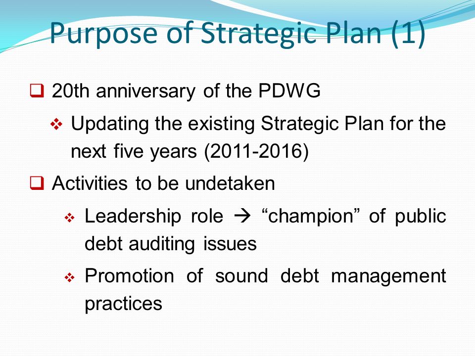 Purpose of Strategic Plan (1)  20th anniversary of the PDWG  Updating the existing Strategic Plan for the next five years ( )  Activities to be undetaken  Leadership role  champion of public debt auditing issues  Promotion of sound debt management practices