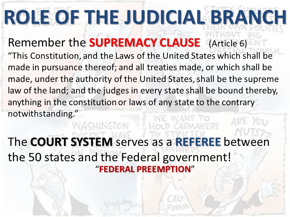 ROLE OF THE JUDICIAL BRANCH SUPREMACY CLAUSE Remember the SUPREMACY CLAUSE (Article 6) This Constitution, and the Laws of the United States which shall be made in pursuance thereof; and all treaties made, or which shall be made, under the authority of the United States, shall be the supreme law of the land; and the judges in every state shall be bound thereby, anything in the constitution or laws of any state to the contrary notwithstanding. COURT SYSTEMREFEREE The COURT SYSTEM serves as a REFEREE between the 50 states and the Federal government.